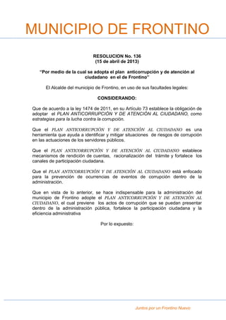 Juntos por un Frontino Nuevo
RESOLUCION No. 136
(15 de abril de 2013)
“Por medio de la cual se adopta el plan anticorrupción y de atención al
ciudadano en el de Frontino”
El Alcalde del municipio de Frontino, en uso de sus facultades legales:
CONSIDERANDO:
Que de acuerdo a la ley 1474 de 2011, en su Artículo 73 establece la obligación de
adoptar el PLAN ANTICORRUPCIÓN Y DE ATENCIÓN AL CIUDADANO, como
estrategias para la lucha contra la corrupción.
Que el PLAN ANTICORRUPCIÓN Y DE ATENCIÓN AL CIUDADANO es una
herramienta que ayuda a identificar y mitigar situaciones de riesgos de corrupción
en las actuaciones de los servidores públicos.
Que el PLAN ANTICORRUPCIÓN Y DE ATENCIÓN AL CIUDADANO establece
mecanismos de rendición de cuentas, racionalización del trámite y fortalece los
canales de participación ciudadana.
Que el PLAN ANTICORRUPCIÓN Y DE ATENCIÓN AL CIUDADANO está enfocado
para la prevención de ocurrencias de eventos de corrupción dentro de la
administración.
Que en vista de lo anterior, se hace indispensable para la administración del
municipio de Frontino adopte el PLAN ANTICORRUPCIÓN Y DE ATENCIÓN AL
CIUDADANO, el cual previene los actos de corrupción que se puedan presentar
dentro de la administración pública, fortalece la participación ciudadana y la
eficiencia administrativa
Por lo expuesto:
MUNICIPIO DE FRONTINO
 
