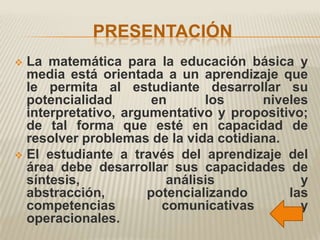 PRESENTACIÓN
 La matemática para la educación básica y
  media está orientada a un aprendizaje que
  le permita al estudiante desarrollar su
  potencialidad        en      los     niveles
  interpretativo, argumentativo y propositivo;
  de tal forma que esté en capacidad de
  resolver problemas de la vida cotidiana.
 El estudiante a través del aprendizaje del
  área debe desarrollar sus capacidades de
  síntesis,              análisis            y
  abstracción,        potencializando      las
  competencias          comunicativas        y
  operacionales.
 
