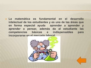    La matemática es fundamental en el desarrollo
    intelectual de los estudiantes y es una de las áreas que
    en forma especial ayuda         aprender a aprender y
    aprender a pensar, además da al estudiante las
    competencias      básicas    e    indispensables    para
    incorporarse en el mercado laboral.
 