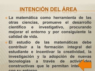 INTENCIÓN DEL ÁREA
 La matemática como herramienta de las
  otras ciencias, promueve el desarrollo
  científico e investigativo, procurando
  mejorar el entorno y por consiguiente la
  calidad de vida.
 El   estudio de las matemáticas debe
  contribuir a la formación integral del
  estudiante e incentivar la creatividad, la
  investigación y la adopción de nuevas
  tecnologías a través de actividades
  constructivas que le permitan interactuar
 