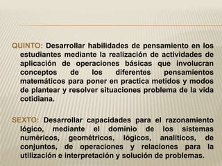 QUINTO: Desarrollar habilidades de pensamiento en los
 estudiantes mediante la realización de actividades de
 aplicación de operaciones básicas que involucran
 conceptos     de    los     diferentes  pensamientos
 matemáticos para poner en practica metidos y modos
 de plantear y resolver situaciones problema de la vida
 cotidiana.

SEXTO: Desarrollar capacidades para el razonamiento
  lógico, mediante el dominio de los sistemas
  numéricos, geométricos, lógicos, analíticos, de
  conjuntos, de operaciones y relaciones para la
  utilización e interpretación y solución de problemas.
 
