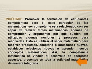 UNDÉCIMO: Promover la formación de estudiantes
  competentes: para el caso particular de las
  matemáticas, ser competente esta relacionado con ser
  capaz de realizar tareas matemáticas, además de
  comprender y argumentar por que pueden ser
  utilizadas algunas nociones y procesos para
  resolverlas. Esto es, utilizar el saber matemático para
  resolver problemas, adaptarlo a situaciones nuevas,
  establecer relaciones nuevas o aprender nuevos
  conceptos     matemáticos. Así, la competencia
  matemática se vincula al desarrollo de diferentes
  aspectos, presentes en toda la actividad matemática
  de manera integrada.
 