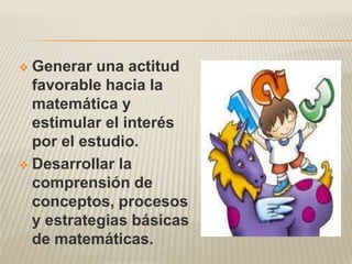  Generar una actitud
  favorable hacia la
  matemática y
  estimular el interés
  por el estudio.
 Desarrollar la
  comprensión de
  conceptos, procesos
  y estrategias básicas
  de matemáticas.
 