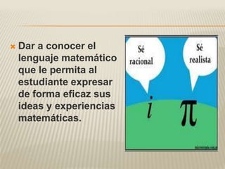    Dar a conocer el
    lenguaje matemático
    que le permita al
    estudiante expresar
    de forma eficaz sus
    ideas y experiencias
    matemáticas.
 