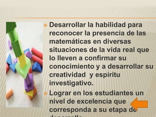 Desarrollar la habilidad para
  reconocer la presencia de las
  matemáticas en diversas
  situaciones de la vida real que
  lo lleven a confirmar su
  conocimiento y a desarrollar su
  creatividad y espíritu
  investigativo.
 Lograr en los estudiantes un
  nivel de excelencia que
  corresponda a su etapa de
 