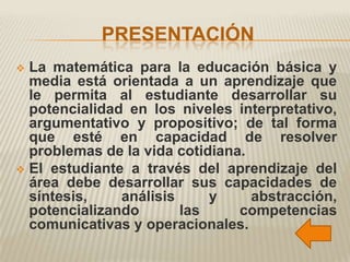 PRESENTACIÓN
 La matemática para la educación básica y
  media está orientada a un aprendizaje que
  le permita al estudiante desarrollar su
  potencialidad en los niveles interpretativo,
  argumentativo y propositivo; de tal forma
  que esté en capacidad de resolver
  problemas de la vida cotidiana.
 El estudiante a través del aprendizaje del
  área debe desarrollar sus capacidades de
  síntesis,    análisis     y     abstracción,
  potencializando       las     competencias
  comunicativas y operacionales.
 