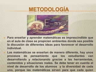 METODOLOGÍA




   Para enseñar y aprender matemáticas es imprescindible que
    en el aula de clase se propicien ambientes donde sea posible
    la discusión de diferentes ideas para favorecer el desarrollo
    individual.
   Las matemáticas se enseñan de manera diferente, hay unos
    procesos de pensamiento que los estudiantes van
    desarrollando y relacionando gracias a las herramientas,
    contenidos y situaciones reales. Se debe tener en cuenta el
    nivel de desarrollo de los alumnos y la diversidad de cada
    uno, porque las matemáticas sirven para que cada quien
 