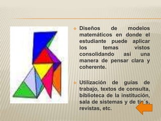    Diseños     de  modelos
    matemáticos en donde el
    estudiante puede aplicar
    los      temas     vistos
    consolidando   así    una
    manera de pensar clara y
    coherente.

   Utilización de guías de
    trabajo, textos de consulta,
    biblioteca de la institución,
    sala de sistemas y de tic´s,
    revistas, etc.
 