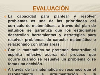 EVALUACIÓN
   La capacidad para plantear y resolver
    problemas es una de las prioridades del
    currículo de matemáticas, a través del plan de
    estudios se garantiza que los estudiantes
    desarrollen herramientas y estrategias para
    resolver problemas de carácter matemático o
    relacionado con otras áreas.
   Con la matemática se pretende desarrollar el
    espíritu reflexivo acerca del proceso que
    ocurre cuando se resuelve un problema o se
    toma una decisión.
   A través de la matemática se reconoce que el
 
