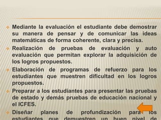    Mediante la evaluación el estudiante debe demostrar
    su manera de pensar y de comunicar las ideas
    matemáticas de forma coherente, clara y precisa.
   Realización de pruebas de evaluación y auto
    evaluación que permitan explorar la adquisición de
    los logros propuestos.
   Elaboración de programas de refuerzo para los
    estudiantes que muestren dificultad en los logros
    propuestos.
   Preparar a los estudiantes para presentar las pruebas
    de estado y demás pruebas de educación nacional y
    el ICFES.
   Diseñar planes de profundización para los
 