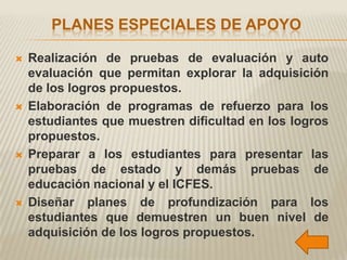 PLANES ESPECIALES DE APOYO

   Realización de pruebas de evaluación y auto
    evaluación que permitan explorar la adquisición
    de los logros propuestos.
   Elaboración de programas de refuerzo para los
    estudiantes que muestren dificultad en los logros
    propuestos.
   Preparar a los estudiantes para presentar las
    pruebas de estado y demás pruebas de
    educación nacional y el ICFES.
   Diseñar planes de profundización para los
    estudiantes que demuestren un buen nivel de
    adquisición de los logros propuestos.
 