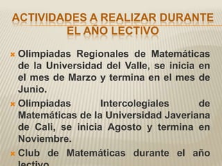 ACTIVIDADES A REALIZAR DURANTE
        EL AÑO LECTIVO

 Olimpiadas Regionales de Matemáticas
  de la Universidad del Valle, se inicia en
  el mes de Marzo y termina en el mes de
  Junio.
 Olimpiadas        Intercolegiales      de
  Matemáticas de la Universidad Javeriana
  de Cali, se inicia Agosto y termina en
  Noviembre.
 Club de Matemáticas durante el año
 