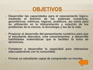 OBJETIVOS
   Desarrollar las capacidades para el razonamiento lógico,
    mediante el dominio de los sistemas numéricos,
    geométricos, métricos, lógicos, analíticos, así como para
    su utilización en la interpretación y solución de los
    problemas de la ciencia, la tecnología y los de la vida.

   Propiciar el desarrollo del pensamiento numérico para que
    el estudiante descubra, cree conocimientos y desarrolle
    habilidades matemáticas que le faciliten la toma de
    decisiones.

   Fortalecer y desarrollar la capacidad para interactuar
    adecuadamente con la comunidad.

   Formar un estudiante capaz de comprender su mundo.
 