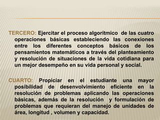 TERCERO: Ejercitar el proceso algorítmico de las cuatro
  operaciones básicas estableciendo las conexiones
  entre los diferentes conceptos básicos de los
  pensamientos matemáticos a través del planteamiento
  y resolución de situaciones de la vida cotidiana para
  un mejor desempeño en su vida personal y social.

CUARTO: Propiciar en el estudiante una mayor
  posibilidad de desenvolvimiento eficiente en la
  resolución de problemas aplicando las operaciones
  básicas, además de la resolución y formulación de
  problemas que requieran del manejo de unidades de
  área, longitud , volumen y capacidad.
 