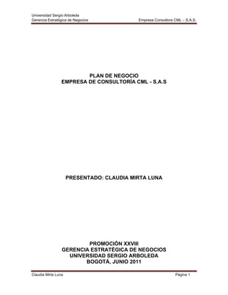 Universidad Sergio Arboleda
Gerencia Estratégica de Negocios Empresa Consultora CML – S.A.S.
Claudia Mirta Luna Página 1
PLAN DE NEGOCIO
EMPRESA DE CONSULTORÍA CML - S.A.S
PRESENTADO: CLAUDIA MIRTA LUNA
PROMOCIÓN XXVIII
GERENCIA ESTRATÉGICA DE NEGOCIOS
UNIVERSIDAD SERGIO ARBOLEDA
BOGOTÁ, JUNIO 2011
 