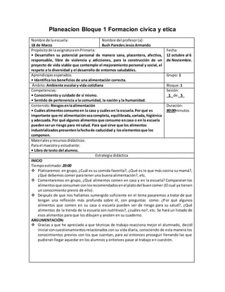 Planeacion Bloque 1 Formacion civica y etica
Nombre de laescuela:
18 de Marzo
Nombre del profesor(a):
Bush ParedesJesúsArmando
Propósitode laasignaturaenPrimaria:
• Desarrollen su potencial personal de manera sana, placentera, afectiva,
responsable, libre de violencia y adicciones, para la construcción de un
proyecto de vida viable que contemple el mejoramiento personal y social, el
respeto a la diversidad y el desarrollo de entornos saludables.
Fecha:
12 octubre al 6
de Noviembre.
Aprendizajesesperados:
• Identifica los beneficios de una alimentación correcta.
Grupo: 1
Ámbito:Ambiente escolary vida cotidiana Bloque:1
Competencias:
• Conocimiento y cuidado de sí mismo.
• Sentido de pertenencia a la comunidad, la nación y la humanidad.
Sesión:
_1_ de _5_
Contenido:Riesgosenlaalimentación
• Cuálesalimentosconsumoen la casa y cuálesen la escuela.Por qué es
importante que mi alimentaciónseacompleta, equilibrada,variada, higiénica
y adecuada. Por qué algunos alimentosque consumo encasa o en la escuela
puedenserun riesgo para mi salud. Para qué sirve que los alimentos
industrializadospresentenlafechade caducidad y loselementosque los
componen.
Duración:
80:00minutos
Materialesyrecursosdidácticos:
Para el maestroy estudiante:
• Libro de texto del alumno.
Estrategia didáctica
INICIO
Tiempoestimado: 20:00
 Platicaremos en grupo, ¿Cuál es su comida favorita?, ¿Qué es lo que más cocina su mamá?,
¿Qué debemos comer para tener una buena alimentación?, etc.
 Comentaremos en grupo, ¿Qué alimentos comen en casa y en la escuela? Compararan los
alimentosque consumenconlosrecomendadosenel platodel buencomer (El cual ya tienen
un conocimiento previo de ello).
 Después de que nos hallamos sumergido suficiente en el tema pasaremos a tratar de que
tengan una reflexión más profunda sobre él, con preguntas como: ¿Por qué algunos
alimentos que comen en su casa o escuela pueden ser de riesgo para su salud?, ¿Qué
alimentos de la tienda de la escuela son nutritivos?, ¿cuáles no?, etc. Se hará un listado de
esos alimentos para que los dibujen y anoten en su cuaderno.
ARGUMENTACIÓN:
 Gracias a que he apreciado a que técnicas de trabajo reacciona mejor el alumnado, decidí
iniciarconcuestionamientosrelacionados con su vida diaria, conociendo de esta manera los
conocimientos previos con los que cuentan, para así entonces proseguir llenando las que
pudieran llegar aquedar en los alumnos y entonces pasar al trabajo en cuestión.
 