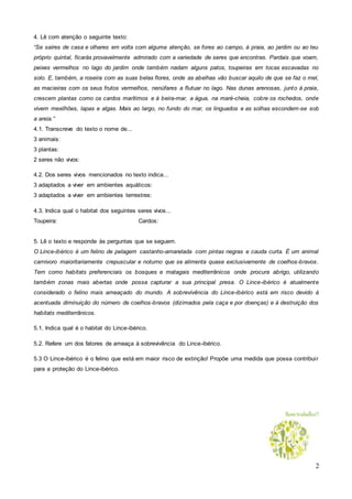 2
4. Lê com atenção o seguinte texto:
“Se saíres de casa e olhares em volta com alguma atenção, se fores ao campo, à praia, ao jardim ou ao teu
próprio quintal, ficarás provavelmente admirado com a variedade de seres que encontras. Pardais que voam,
peixes vermelhos no lago do jardim onde também nadam alguns patos, toupeiras em tocas escavadas no
solo. E, também, a roseira com as suas belas flores, onde as abelhas vão buscar aquilo de que se faz o mel,
as macieiras com os seus frutos vermelhos, nenúfares a flutuar no lago. Nas dunas arenosas, junto à praia,
crescem plantas como os cardos marítimos e à beira-mar, a água, na maré-cheia, cobre os rochedos, onde
vivem mexilhões, lapas e algas. Mais ao largo, no fundo do mar, os linguados e as solhas escondem-se sob
a areia.”
4.1. Transcreve do texto o nome de...
3 animais:
3 plantas:
2 seres não vivos:
4.2. Dos seres vivos mencionados no texto indica...
3 adaptados a viver em ambientes aquáticos:
3 adaptados a viver em ambientes terrestres:
4.3. Indica qual o habitat dos seguintes seres vivos...
Toupeira: Cardos:
5. Lê o texto e responde às perguntas que se seguem.
O Lince-ibérico é um felino de pelagem castanho-amarelada com pintas negras e cauda curta. É um animal
carnívoro maioritariamente crepuscular e noturno que se alimenta quase exclusivamente de coelhos-bravos.
Tem como habitats preferenciais os bosques e matagais mediterrânicos onde procura abrigo, utilizando
também zonas mais abertas onde possa capturar a sua principal presa. O Lince-ibérico é atualmente
considerado o felino mais ameaçado do mundo. A sobrevivência do Lince-ibérico está em risco devido à
acentuada diminuição do número de coelhos-bravos (dizimados pela caça e por doenças) e à destruição dos
habitats mediterrânicos.
5.1. Indica qual é o habitat do Lince-ibérico.
5.2. Refere um dos fatores de ameaça à sobrevivência do Lince-ibérico.
5.3 O Lince-ibérico é o felino que está em maior risco de extinção! Propõe uma medida que possa contribuir
para a proteção do Lince-ibérico.
Bomtrabalho!!
 
