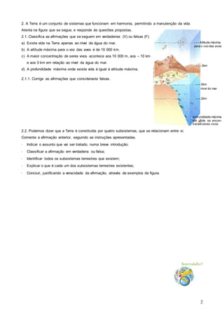 2
2. A Terra é um conjunto de sistemas que funcionam em harmonia, permitindo a manutenção da vida.
Atenta na figura que se segue, e responde às questões propostas.
2.1. Classifica as afirmações que se seguem em verdadeiras (V) ou falsas (F).
a) Existe vida na Terra apenas ao nível da água do mar.
b) A altitude máxima para o voo das aves é de 10 000 km.
c) A maior concentração de seres vivos acontece aos 10 000 m, aos – 10 km
e aos 0 km em relação ao nível da água do mar.
d) A profundidade máxima onde existe vida é igual à altitude máxima.
2.1.1. Corrige as afirmações que consideraste falsas.
2.2. Podemos dizer que a Terra é constituída por quatro subsistemas, que se relacionam entre si.
Comenta a afirmação anterior, seguindo as instruções apresentadas.
· Indicar o assunto que vai ser tratado, numa breve introdução;
· Classificar a afirmação em verdadeira ou falsa;
· Identificar todos os subsistemas terrestres que existem;
· Explicar o que é cada um dos subsistemas terrestres existentes;
· Concluir, justificando a veracidade da afirmação, através de exemplos da figura.
Bomtrabalho!!
- - - Altitude máxima
para o voo das aves
- - - 3km
- - - 0km
nível do mar
profundidade máxima
até onde se encon-
traram seres vivos
- - - 2km
 