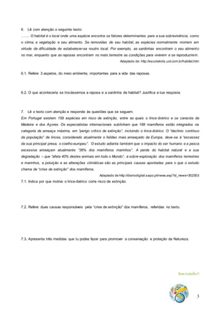 3
6. Lê com atenção o seguinte texto:
……. O habitat é o local onde uma espécie encontra os fatores determinantes para a sua sobrevivência, como
o clima, a vegetação e seu alimento. Se removidas de seu habitat, as espécies normalmente morrem em
virtude da dificuldade de estabelecer-se noutro local. Por exemplo, as sardinhas encontram o seu alimento
no mar, enquanto que as raposas encontram no meio terrestre as condições para viverem e se reproduzirem.
Adaptado de: http://escolakids.uol.com.br/habitat.htm
6.1. Refere 3 aspetos, do meio ambiente, importantes para a vida das raposas.
6.2. O que aconteceria se trocássemos a raposa e a sardinha de habitat? Justifica a tua resposta.
7. Lê o texto com atenção e responde às questões que se seguem.
Em Portugal existem 159 espécies em risco de extinção, entre as quais o lince-ibérico e os caracóis da
Madeira e dos Açores. Os especialistas internacionais sublinham que 188 mamíferos estão integrados na
categoria de ameaça máxima, em “perigo crítico de extinção”, incluindo o lince-ibérico. O “declínio contínuo
da população” de linces, considerado atualmente o felídeo mais ameaçado da Europa, deve-se à “escassez
da sua principal presa, o coelho-europeu”. O estudo adianta também que o impacto do ser humano e a pesca
excessiva ameaçam atualmente “36% dos mamíferos marinhos”. A perda do habitat natural e a sua
degradação – que “afeta 40% destes animais em todo o Mundo”, a sobre-exploração dos mamíferos terrestres
e marinhos, a poluição e as alterações climáticas são as principais causas apontadas para o que o estudo
chama de “crise de extinção” dos mamíferos.
Adaptado de http://diariodigital.sapo.pt/news.asp?id_news=352503
7.1. Indica por que motivo o lince-ibérico corre risco de extinção.
7.2. Refere duas causas responsáveis pela “crise de extinção” dos mamíferos, referidas no texto.
7.3. Apresenta três medidas que tu podes fazer para promover a conservação e proteção da Natureza.
Bomtrabalho!!
 