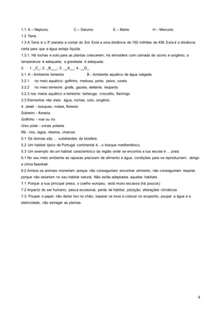 4
1.1 A – Neptuno C – Saturno E – Marte H – Mercúrio
1.2 Terra.
1.3 A Terra é o 3º planeta a contar do Sol. Está a uma distância de 150 milhões de KM. Esta é a distância
certa para que a água esteja líquida.
1.3.1. Há rochas e solo para as plantas crescerem; há atmosfera com camada de ozono e oxigénio; a
temperatura é adequada; a gravidade é adequada.
2. 1. _C_; 2. _B___; 3. __A__; 4. __D_.
3.1 A - Ambiente terrestre B - Ambiente aquático de água salgada
3.2.1 no meio aquático: golfinho, medusa, polvo, peixe, corais
3.2.2 no meio terrestre: girafa, gazela, elefante, leopardo
3.2.3 nos meios aquático e terrestre: tartaruga, crocodilo, flamingo
3.3 Elementos não vivos: água, rochas, solo, oxigénio.
4. Javali - bosques, matas, floresta
Sobreiro - floresta
Golfinho - mar ou rio
Urso polar - zonas polares
Rã - rios, lagos, ribeiros, charcos
5.1 Os biomas são … subdivisões da biosfera.
5.2 Um habitat típico de Portugal continental é…o bosque mediterrânico.
5.3 Um exemplo de um habitat característico da região onde se encontra a tua escola é ... praia
6.1 No seu meio ambiente as raposas precisam de alimento e água, condições para se reproduzirem, abrigo
e clima favorável.
6.2 Ambos os animais morreriam porque não conseguiriam encontrar alimento, não conseguiriam respirar,
porque não estariam no seu habitat natural. Não estão adaptados aqueles habitats.
7.1 Porque a sua principal presa, o coelho europeu, está muito escassa (há poucos)
7.2 Impacto do ser humano; pesca excessiva; perda de habitat; poluição; alterações climáticas
7.3. Poupar o papel; não deitar lixo no chão; separar os lixos e colocar no ecoponto; poupar a água e a
eletricidade; não estragar as plantas.
 