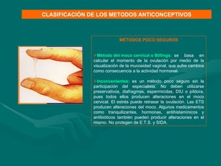 MÉTODOS POCO SEGUROS Método del moco cervical o  Billings :    se basa en calcular el momento de la ovulación por medio de la visualización de la mucosidad vaginal, que sufre cambios como consecuencia a la actividad hormonal.  Inconvenientes:    es un método poco seguro sin la participación del especialista. No deben utilizarse preservativos, diafragmas, espermicidas, DIU o píldora, pues todos ellos producen alteraciones en el moco cervical. El estrés puede retrasar la ovulación. Las ETS producen alteraciones del moco. Algunos medicamentos como tranquilizantes, hormonas, antihistamínicos y antibióticos también pueden producir alteraciones en el mismo. No protegen de E.T.S. y SIDA. CLASIFICACIÓN DE LOS METODOS ANTICONCEPTIVOS 