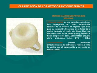 Esponja vaginal:  es una esponja especial muy fina impregnada de crema espermicida, rodeada de un cordón de algodón que sirve para su extracción. Se coloca en el fondo de la vagina tapando el cuello de útero. Hay que colocarlo antes de la penetración y retirarla 6 horas después del coito. Este método provoca cierta protección sobre ETS y SIDA.   Inconvenientes:  pueden producirse dificultades para su extracción. Reseca o irrita la vagina por el espermicida y no existe en nuestro medio. CLASIFICACIÓN DE LOS METODOS ANTICONCEPTIVOS MÉTODOS ANTICONCEPTIVOS MÁS SEGUROS.  