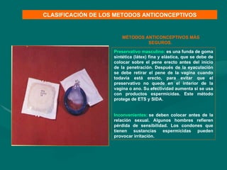 Preservativo masculino:   es una funda de goma sintética (látex) fina y elástica, que se debe de colocar sobre el pene erecto antes del inicio de la penetración. Después de la eyaculación se debe retirar el pene de la vagina cuando todavía está erecto, para evitar que el preservativo no quede en el interior de la vagina o ano. Su efectividad aumenta si se usa con productos espermicidas. Este método protege de ETS y SIDA.   Inconvenientes:   se deben colocar antes de la relación sexual. Algunos hombres refieren pérdida de sensibilidad. Los condones que tienen sustancias espermicidas pueden provocar irritación. CLASIFICACIÓN DE LOS METODOS ANTICONCEPTIVOS MÉTODOS ANTICONCEPTIVOS MÁS SEGUROS.  