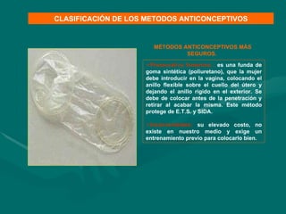 Preservativo femenino :  es una funda de goma sintética (poliuretano), que la mujer debe introducir en la vagina, colocando el anillo flexible sobre el cuello del útero y dejando el anillo rígido en el exterior. Se debe de colocar antes de la penetración y retirar al acabar la misma. Este método protege de E.T.S. y SIDA. Inconvenientes:  su elevado costo, no existe en nuestro medio y exige un entrenamiento previo para colocarlo bien. CLASIFICACIÓN DE LOS METODOS ANTICONCEPTIVOS MÉTODOS ANTICONCEPTIVOS MÁS SEGUROS.  