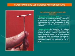 Dispositivo intrauterino (DIU):   es un dispositivo pequeño de plástico y cobre que se introduce en el útero para impedir la implantación del óvulo fecundado. El DIU debe ser prescrito y colocado por personal sanitario. Inconvenientes:   la aparición de cólicos menstruales y mayor cantidad desangrado durante la misma, e incluso presencia de sangre entre las reglas. Si la mujer queda embarazada debe ser retirado. No debe ser utilizado por mujeres con más de un compañero sexual. No previene E.T.S. y. SIDA. CLASIFICACIÓN DE LOS METODOS ANTICONCEPTIVOS MÉTODOS ANTICONCEPTIVOS MÁS SEGUROS.  