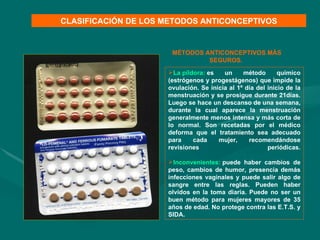 La píldora:   es un método químico (estrógenos y progestágenos) que impide la ovulación. Se inicia al 1º día del inicio de la menstruación y se prosigue durante 21días. Luego se hace un descanso de una semana, durante la cual aparece la menstruación generalmente menos intensa y más corta de lo normal. Son recetadas por el médico deforma que el tratamiento sea adecuado para cada mujer, recomendándose revisiones periódicas.   Inconvenientes:   puede haber cambios de peso, cambios de humor, presencia demás infecciones vaginales y puede salir algo de sangre entre las reglas. Pueden haber olvidos en la toma diaria. Puede no ser un buen método para mujeres mayores de 35 años de edad. No protege contra las E.T.S. y SIDA.  CLASIFICACIÓN DE LOS METODOS ANTICONCEPTIVOS MÉTODOS ANTICONCEPTIVOS MÁS SEGUROS.  