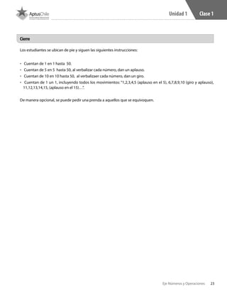 23Eje Números y Operaciones
Unidad 1 Clase 1
Los estudiantes se ubican de pie y siguen las siguientes instrucciones:
•	 Cuentan de 1 en 1 hasta 50.
•	 Cuentan de 5 en 5 hasta 50, al verbalizar cada número, dan un aplauso.
•	 Cuentan de 10 en 10 hasta 50, al verbalizaer cada número, dan un giro.
•	 Cuentan de 1 un 1, incluyendo todos los movimientos: “1,2,3,4,5 (aplauso en el 5), 6,7,8,9,10 (giro y aplauso),
11,12,13,14,15, (aplauso en el 15)…”.
De manera opcional, se puede pedir una prenda a aquellos que se equivoquen.
Cierre
 