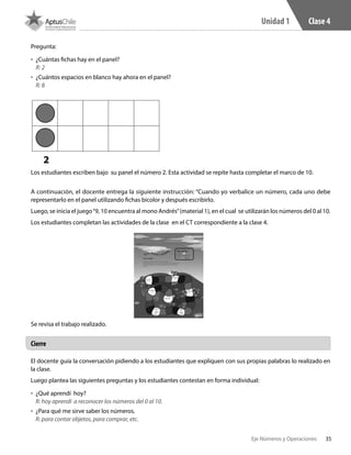 35Eje Números y Operaciones
Unidad 1 Clase 4
Pregunta:
•	 	¿Cuántas fichas hay en el panel?
R: 2
•	 	¿Cuántos espacios en blanco hay ahora en el panel?
R: 8
2
Los estudiantes escriben bajo su panel el número 2. Esta actividad se repite hasta completar el marco de 10.
A continuación, el docente entrega la siguiente instrucción: “Cuando yo verbalice un número, cada uno debe
representarlo en el panel utilizando fichas bicolor y después escribirlo.
Luego, se inicia el juego“9, 10 encuentra al mono Andrés”(material 1), en el cual se utilizarán los números del 0 al 10.
Los estudiantes completan las actividades de la clase en el CT correspondiente a la clase 4.
Se revisa el trabajo realizado.
El docente guía la conversación pidiendo a los estudiantes que expliquen con sus propias palabras lo realizado en
la clase.
Luego plantea las siguientes preguntas y los estudiantes contestan en forma individual:
•	 	¿Qué aprendí  hoy?
R: hoy aprendí a reconocer los números del 0 al 10.
•	 	¿Para qué me sirve saber los números.
R: para contar objetos, para comprar, etc.
Cierre
 