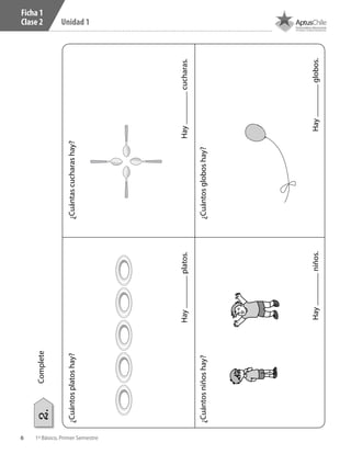 6 1º Básico, Primer Semestre
Unidad 1
Ficha 1
Clase 2
¿Cuántosplatoshay?
Hayplatos.
¿Cuántascucharashay?
Haycucharas.
Hayniños.Hayglobos.
¿Cuántosniñoshay?¿Cuántosgloboshay?
Complete2.
 