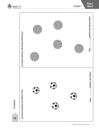7
Unidad 1
1º Básico, Primer Semestre
Ficha 1
Clase 2
Haypelotasdefútbol.Haypelotasdebásquetbol.
¿Cuántaspelotasdefútbolhay?¿Cuántaspelotasdebásquetbolhay?
Complete3.
 