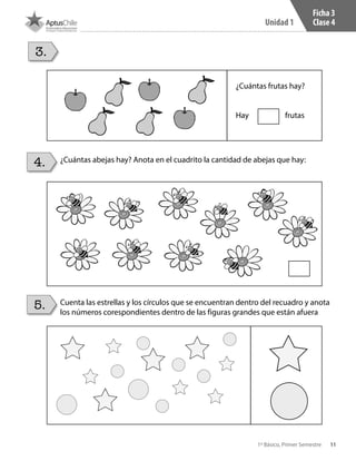 11
Unidad 1
1º Básico, Primer Semestre
Ficha 3
Clase 4
¿Cuántas abejas hay? Anota en el cuadrito la cantidad de abejas que hay:
Cuenta las estrellas y los círculos que se encuentran dentro del recuadro y anota
los números corespondientes dentro de las figuras grandes que están afuera
3.
4.
5.
¿Cuántas frutas hay?
Hay frutas
 