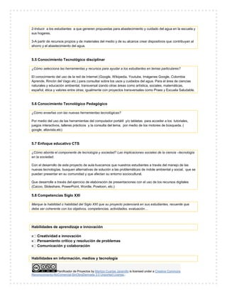 Planificador de Proyectos by Maritza Cuartas Jaramillo is licensed under a Creative Commons
Reconocimiento-NoComercial-SinObraDerivada 3.0 Unported License..
2-Inducir a los estudiantes a que generen propuestas para abastecimiento y cuidado del agua en la escuela y
sus hogares.
3-A partir de recursos propios y de materiales del medio y de su alcance crear dispositivos que contribuyan al
ahorro y el abastecimiento del agua.
5.5 Conocimiento Tecnológico disciplinar
¿Cómo selecciona las herramientas y recursos para ayudar a los estudiantes en temas particulares?
El conocimiento del uso de la red de Internet (Google, Wikipedia, Youtube, Imágenes Google, Colombia
Aprende, Rincón del Vago etc.) para consultar sobre los usos y cuidados del agua. Para el área de ciencias
naturales y educación ambiental, transversal izando otras áreas como artística, sociales, matemáticas,
español, ética y valores entre otras; igualmente con proyectos transversales como Praes y Escuela Saludable.
5.6 Conocimiento Tecnológico Pedagógico
¿Cómo enseñas con las nuevas herramientas tecnológicas?
Por medio del uso de las herramientas del computador portátil y/o tabletas para acceder a los tutoriales,
juegos interactivos, talleres prácticos y la consulta del tema, por medio de los motores de búsqueda. (
google, altavista,etc)
5.7 Enfoque educativo CTS
¿Cómo aborda el componente de tecnología y sociedad? Las implicaciones sociales de la ciencia –tecnología
en la sociedad.
Con el desarrollo de este proyecto de aula buscamos que nuestros estudiantes a través del manejo de las
nuevas tecnologías, busquen alternativas de solución a las problemáticas de índole ambiental y social, que se
puedan presentar en su comunidad y que afectan su entorno sociocultural.
Que desarrolle a través del ejercicio de elaboración de presentaciones con el uso de los recursos digitales
(Cacoo, Slideshare, PowerPoint, Wordle, Powtoon, etc.)
5.8 Competencias Siglo XXI
Marque la habilidad o habilidad del Siglo XXI que su proyecto potenciará en sus estudiantes, recuerde que
debe ser coherente con los objetivos, competencias, actividades, evaluación…
Habilidades de aprendizaje e innovación
x Creatividad e innovación
x Pensamiento crítico y resolución de problemas
x Comunicación y colaboración
Habilidades en información, medios y tecnología
 