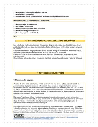 Planificador de Proyectos by Maritza Cuartas Jaramillo is licensed under a Creative Commons
Reconocimiento-NoComercial-SinObraDerivada 3.0 Unported License..
x Alfabetismo en manejo de la información
x Alfabetismo en medios
x Alfabetismo en TIC (Tecnología de la información y la comunicación)
Habilidades para la vida personal y profesional
x Flexibilidad y adaptabilidad
x Iniciativa y autonomía
x Habilidades sociales e inter-culturales
x Productividad y confiabilidad
x Liderazgo y responsabilidad
Otra:
6. ESTRATEGIAS MOTIVACIONALES PARA LOS ESTUDIANTES
Las estrategias motivacionales para el desarrollo del proyecto inician con la elaboración de un
producto elaborado con agua como (helados, bolis, paletas, jugos y refrescos) para un compartir
en la clase.
Elaborar una cartelera en grupos sobre el uso racional del agua, llevando los materiales al aula,
utilizando imágenes bajadas de internet, recortes de periódicos y revistas.
Presentación de un video que sea impactante, de cómo está afectado el recurso del agua
mundialmente.
Desarrollo de talleres de pintura (murales y plantillas) sobre el uso adecuado y racional del agua.
7. METODOLOGÍA DEL PROYECTO
7.1 Resumen del proyecto
Describa de forma clara, cronológica y concisa la manera que va a llevar a cabo el proyectos desde el
procedimiento pedagógico, explique el enfoque de la clase, si va a ser magistral utilizando recursos
multimedia, si realizará actividades interactivas, actividades y productos mediados por la web 2.0, si va a ser
en red, en grupos con roles, si va a ser un proyecto intercalases, interescolar, ¿sus estudiantes participan de
la planificación? Es importante se redacte teniendo en cuenta la secuencia de las actividades de acuerdo a la
planificación. Explique las actividades a realizar
El proyecto “Importancia del uso y cuidado del agua para nuestra vida” pretende generar en nuestros
estudiantes conciencia sobre el buen uso y conservación del agua en su comunidad; además de aprovechar
el uso de recursos y herramientas tecnológicas e informáticas como estrategia pedagógica, para la
aplicabilidad en la cultura de conservación del agua.
El enfoque aplicativo en las clases estará direccionado al trabajo cooperativo /colaborativo y de modelo
1:1 implementándolo con el método constructivista. Se utilizaran recursos multimedia como (Slideshare,
Cacoo, Powtoon, Power Point, Wordle, Time Rime, entre otros). Dependiendo de las actividades planeadas en
la secuencia didáctica se utilizaran diferentes mecanismos de trabajo ya sea individual, grupales, interescolar
 