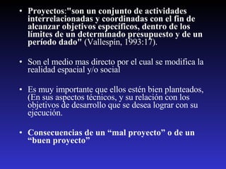 Proyectos : "son un conjunto de actividades interrelacionadas y coordinadas con el fin de alcanzar objetivos específicos, dentro de los límites de un determinado presupuesto y de un período dado"  (Vallespín, 1993:17).  Son el medio mas directo por el cual se modifica la  realidad espacial y/o social Es muy importante que ellos estén bien planteados, (En sus aspectos técnicos, y su relación con los objetivos de desarrollo que se desea lograr con su ejecución.  Consecuencias de un “mal proyecto” o de un “buen proyecto” 