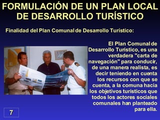 El Plan Comunal de Desarrollo Turístico, es una verdadera "carta de navegación" para conducir, de una manera realista, es decir teniendo en cuenta los recursos con que se cuenta, a la comuna hacia los objetivos turísticos que todos los actores sociales comunales han planteado para ella. FORMULACIÓN DE UN PLAN LOCAL DE DESARROLLO TURÍSTICO Finalidad del Plan Comunal de Desarrollo Turístico: 7 