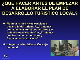 ¿QUE HACER ANTES DE EMPEZAR A ELABORAR EL PLAN DE DESARROLLO TURÍSTICO LOCAL? Madurar la idea ¿Nos conviene el desarrollo del turismo?, ¿Contamos con atractivos turísticos actuales y/o potenciales relevantes? y ¿Contamos con los recursos humanos y financieros para hacerlo?. Integrar a la iniciativa al Concejo comunal. 12 