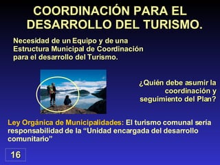 COORDINACIÓN PARA EL DESARROLLO DEL TURISMO. ¿Quién debe asumir la coordinación y seguimiento del Plan? Ley Orgánica de Municipalidades:  El turismo comunal sería responsabilidad de la “Unidad encargada del desarrollo comunitario” 16 Necesidad de un Equipo y de una Estructura Municipal de Coordinación para el desarrollo del Turismo.  