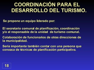 18 COORDINACIÓN PARA EL DESARROLLO DEL TURISMO. Se propone un equipo liderado por: El secretario comunal de planificación, coordinación y/o el responsable de la unidad  de turismo comunal. Colaboración de funcionarios de otras direcciones de la municipalidad. Sería importante también contar con una persona que conozca de técnicas de planificación participativa. 