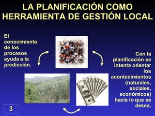 El conocimiento de los procesos ayuda a la predicción. LA PLANIFICACIÓN COMO HERRAMIENTA DE GESTIÓN LOCAL 3 Con la planificación se intenta orientar los acontecimientos (naturales, sociales, económicos) hacia lo que se desea. 