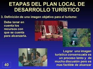 Debe tener en cuenta los recursos con que se cuenta para alcanzarla. ETAPAS DEL PLAN LOCAL DE DESARROLLO TURÍSTICO 3. Definición de una imagen objetivo para el turismo: 40 Lograr  una imagen turística consensuada es un proceso lento y  de mucha discusión pero es mas factible de alcanzar 