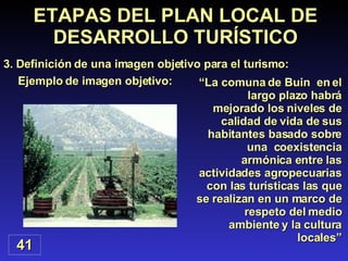 Ejemplo de imagen objetivo: ETAPAS DEL PLAN LOCAL DE DESARROLLO TURÍSTICO 3. Definición de una imagen objetivo para el turismo: 41 “ La comuna de Buin  en el largo plazo habrá mejorado los niveles de calidad de vida de sus habitantes basado sobre una  coexistencia armónica entre las actividades agropecuarias con las turísticas las que se realizan en un marco de respeto del medio ambiente y la cultura locales” 