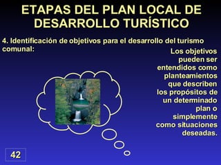 ETAPAS DEL PLAN LOCAL DE DESARROLLO TURÍSTICO 4. Identificación de objetivos para el desarrollo del turismo comunal: 42 Los objetivos pueden ser entendidos como planteamientos que describen los propósitos de un determinado plan o simplemente como situaciones deseadas. 