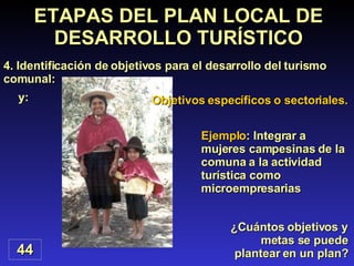 Objetivos específicos o sectoriales. y: ¿Cuántos objetivos y metas se puede plantear en un plan? ETAPAS DEL PLAN LOCAL DE DESARROLLO TURÍSTICO 4. Identificación de objetivos para el desarrollo del turismo comunal: Ejemplo : Integrar a mujeres campesinas de la comuna a la actividad  turística como microempresarias 44 