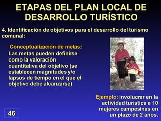 Ejemplo:  involucrar en la actividad turística a 10 mujeres campesinas en un plazo de 2 años. ETAPAS DEL PLAN LOCAL DE DESARROLLO TURÍSTICO 4. Identificación de objetivos para el desarrollo del turismo comunal: 46 Las metas pueden definirse como la valoración cuantitativa del objetivo (se establecen magnitudes y/o lapsos de tiempo en el que el objetivo debe alcanzarse) Conceptualización de metas: 