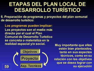 Los programas pueden implicar: Los proyectos son el medio más directo por el cual el Plan Comunal de Desarrollo Turístico se concreta o materializa en la realidad espacial y/o social.  59 ETAPAS DEL PLAN LOCAL DE DESARROLLO TURÍSTICO 6.  Preparación de programas y proyectos del plan comunal de desarrollo turístico : Muy importante que ellos estén bien planteados, tanto en sus aspectos técnicos, como en su relación con los objetivos que se desea lograr con su ejecución Proyecto Asp. Tecnicos Objetivos 