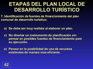 Se debe ser muy realista al elaborar un plan. No diseñar un instrumento de planificación sin pensar en posibles fuentes de financiamiento para su ejecución. Pensar en la posibilidad de uso de recursos existentes de manera mas eficiente. 62 ETAPAS DEL PLAN LOCAL DE DESARROLLO TURÍSTICO 7. Identificación de fuentes de financiamiento del plan comunal de desarrollo turístico: 